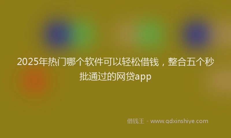 2025年热门哪个软件可以轻松借钱，整合五个秒批通过的网贷app