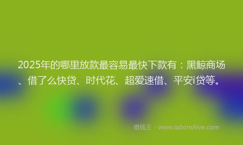 2025年的哪里放款最容易最快下款有：黑鲸商场、借了么快贷、时代花、超爱速借、平安i贷等。
