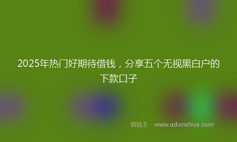 2025年热门好期待借钱，分享五个无视黑白户的下款口子