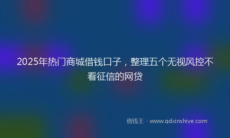 2025年热门商城借钱口子，整理五个无视风控不看征信的网贷
