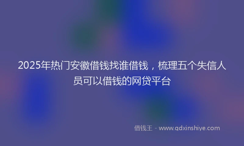 2025年热门安徽借钱找谁借钱，梳理五个失信人员可以借钱的网贷平台