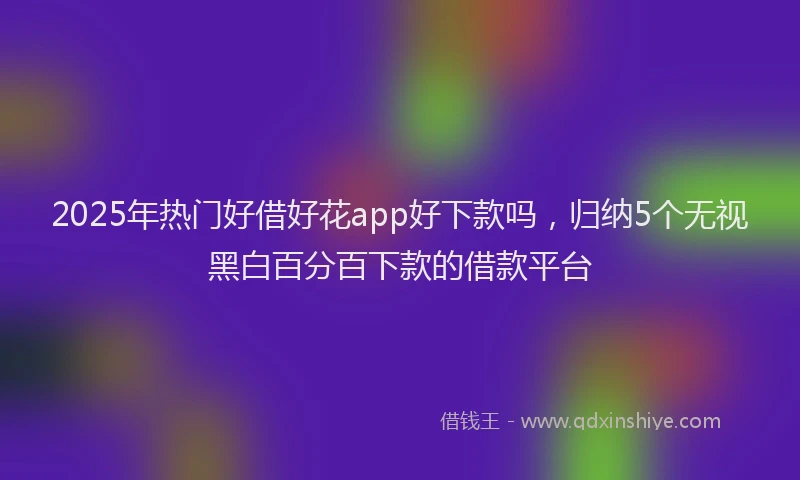 2025年热门好借好花app好下款吗，归纳5个无视黑白百分百下款的借款平台