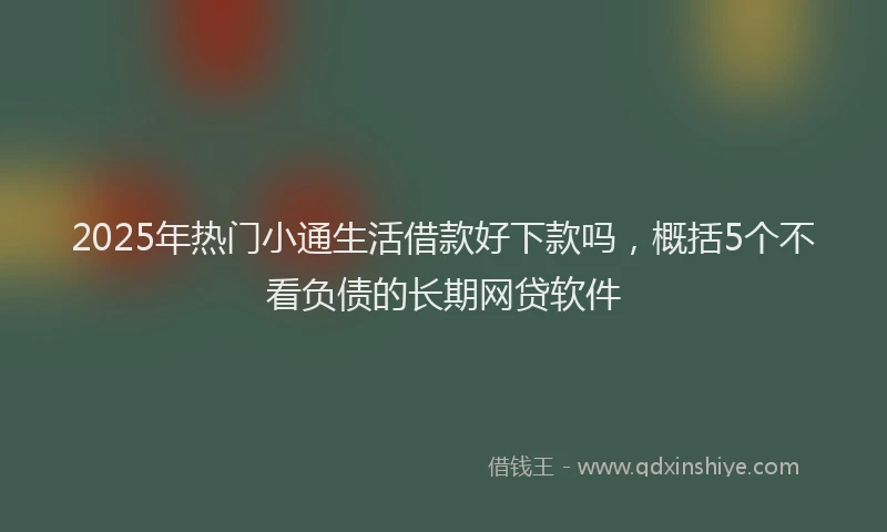 2025年热门小通生活借款好下款吗，概括5个不看负债的长期网贷软件