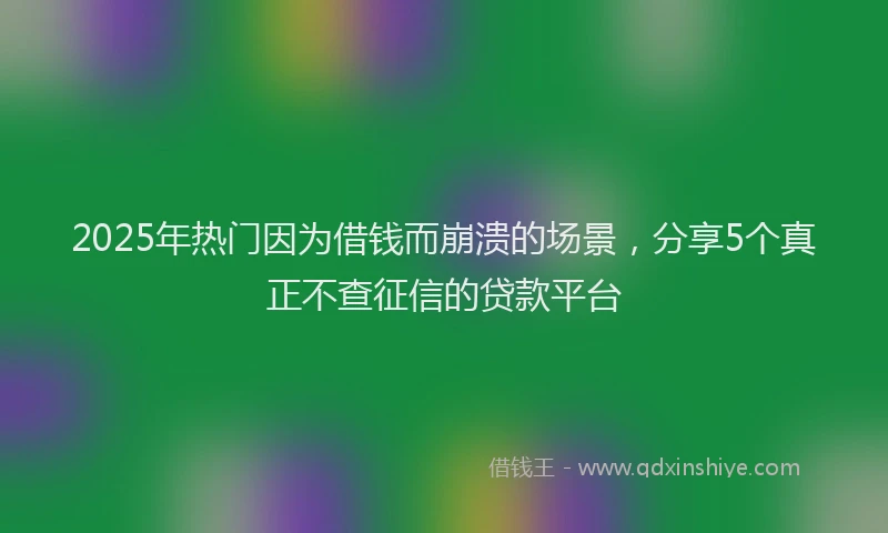 2025年热门因为借钱而崩溃的场景，分享5个真正不查征信的贷款平台