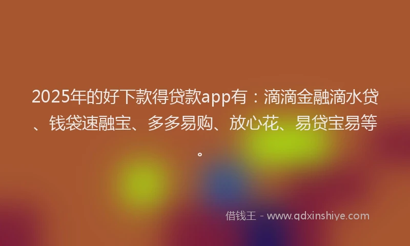 2025年的好下款得贷款app有：滴滴金融滴水贷、钱袋速融宝、多多易购、放心花、易贷宝易等。
