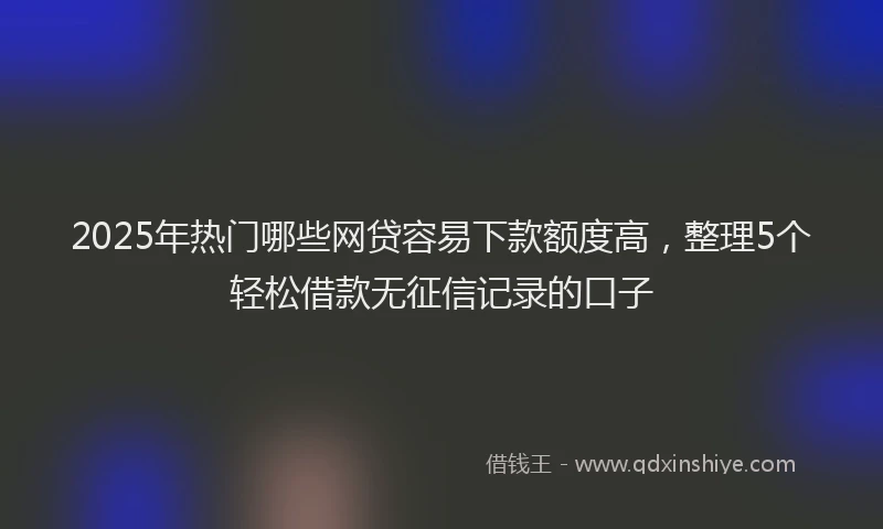 2025年热门哪些网贷容易下款额度高，整理5个轻松借款无征信记录的口子