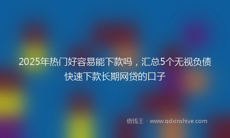 2025年热门好容易能下款吗，汇总5个无视负债快速下款长期网贷的口子