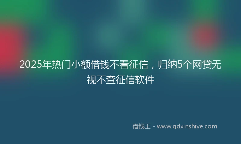 2025年热门小额借钱不看征信，归纳5个网贷无视不查征信软件