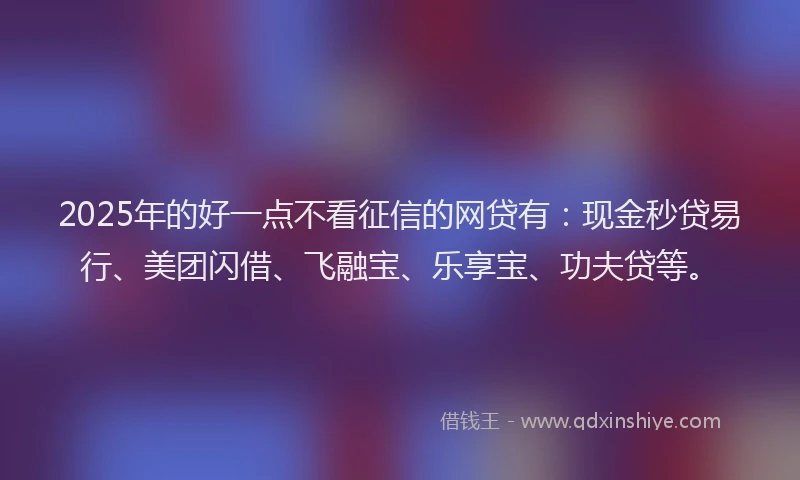 2025年的好一点不看征信的网贷有：现金秒贷易行、美团闪借、飞融宝、乐享宝、功夫贷等。