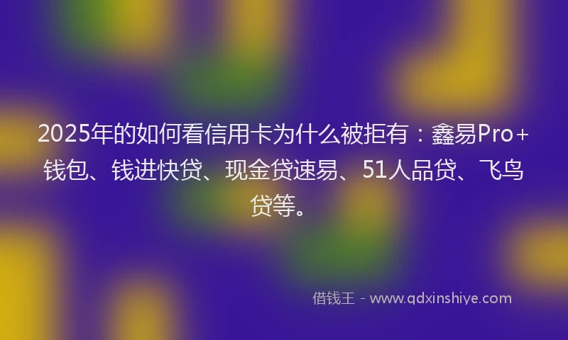 2025年的如何看信用卡为什么被拒有：鑫易Pro+钱包、钱进快贷、现金贷速易、51人品贷、飞鸟贷等。