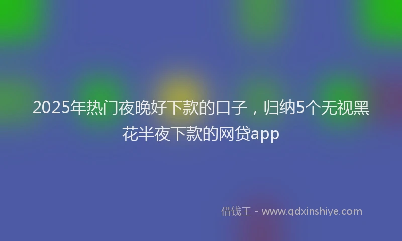 2025年热门夜晚好下款的口子，归纳5个无视黑花半夜下款的网贷app