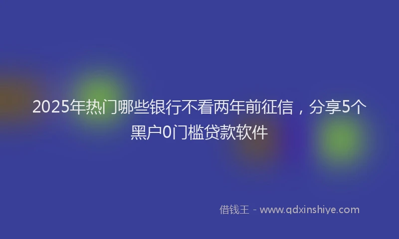 2025年热门哪些银行不看两年前征信，分享5个黑户0门槛贷款软件