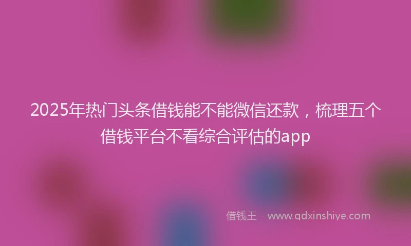 2025年热门头条借钱能不能微信还款，梳理五个借钱平台不看综合评估的app