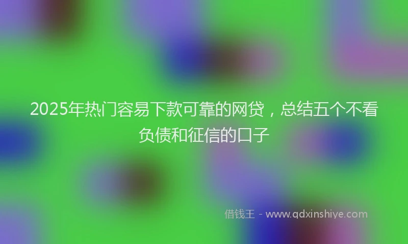 2025年热门容易下款可靠的网贷，总结五个不看负债和征信的口子