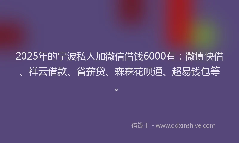 2025年的宁波私人加微信借钱6000有：微博快借、祥云借款、省薪贷、森森花呗通、超易钱包等。