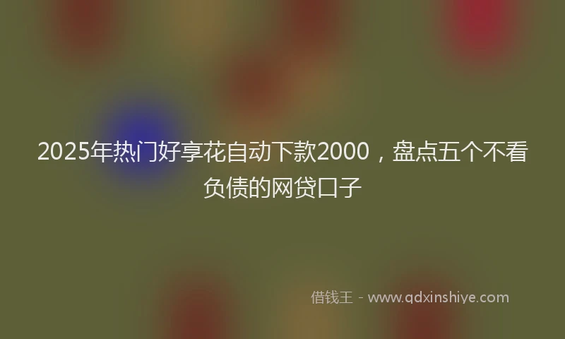 2025年热门好享花自动下款2000，盘点五个不看负债的网贷口子