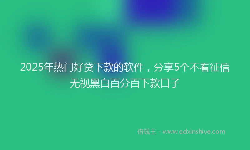 2025年热门好贷下款的软件，分享5个不看征信无视黑白百分百下款口子