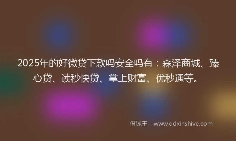 2025年的好微贷下款吗安全吗有：森泽商城、臻心贷、读秒快贷、掌上财富、优秒通等。