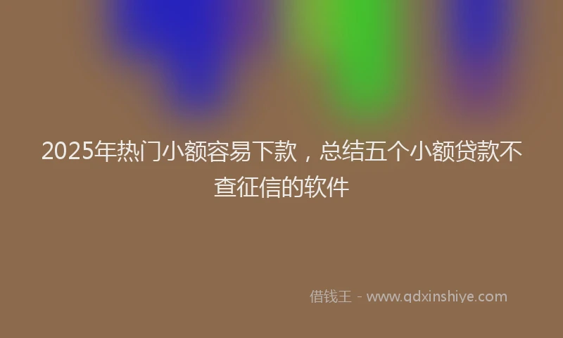 2025年热门小额容易下款，总结五个小额贷款不查征信的软件