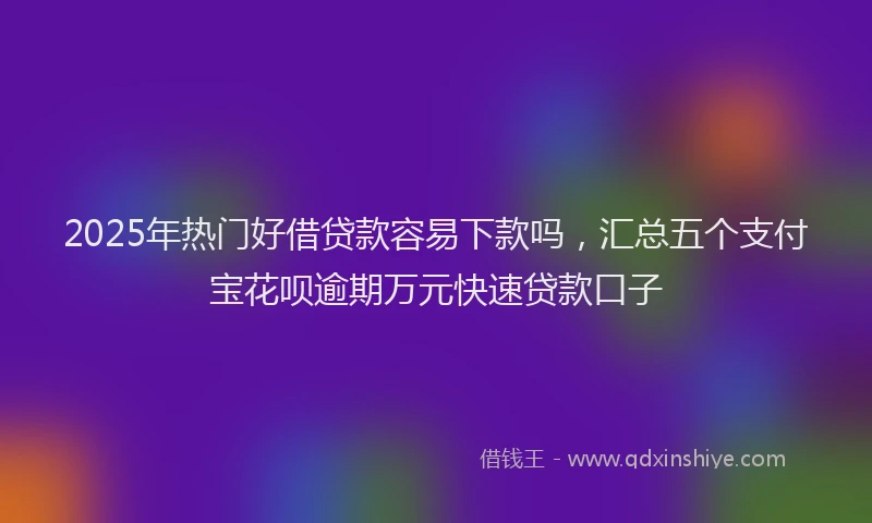2025年热门好借贷款容易下款吗，汇总五个支付宝花呗逾期万元快速贷款口子