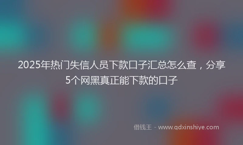 2025年热门失信人员下款口子汇总怎么查，分享5个网黑真正能下款的口子
