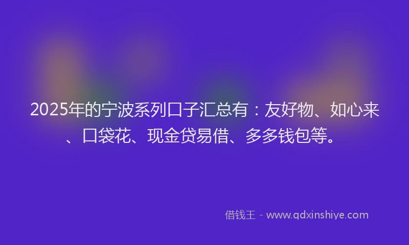 2025年的宁波系列口子汇总有：友好物、如心来、口袋花、现金贷易借、多多钱包等。