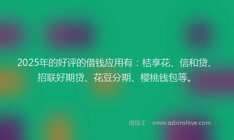 2025年的好评的借钱应用有：桔享花、信和贷、招联好期贷、花豆分期、樱桃钱包等。