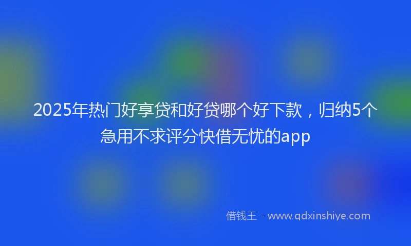 2025年热门好享贷和好贷哪个好下款，归纳5个急用不求评分快借无忧的app
