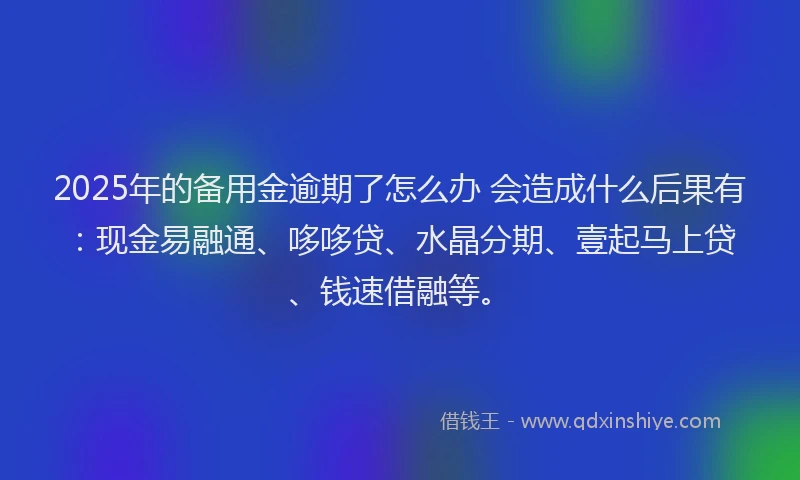 2025年的备用金逾期了怎么办 会造成什么后果有：现金易融通、哆哆贷、水晶分期、壹起马上贷、钱速借融等。