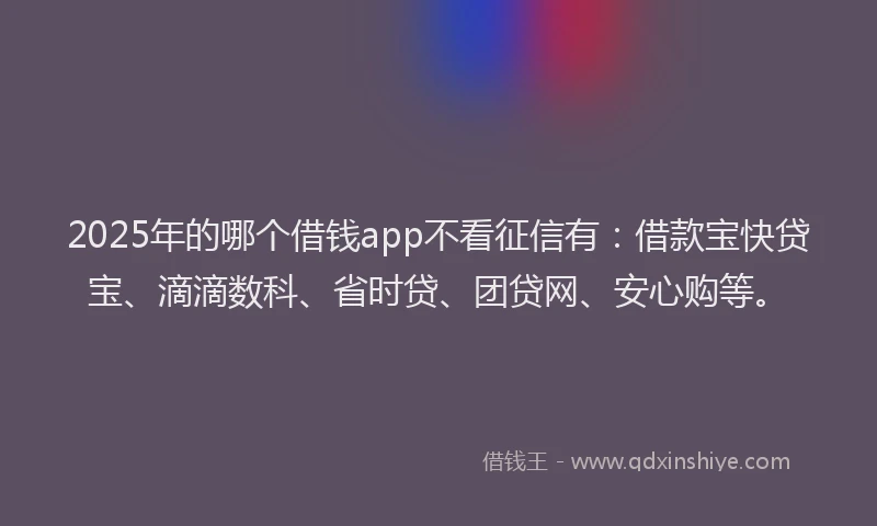 2025年的哪个借钱app不看征信有：借款宝快贷宝、滴滴数科、省时贷、团贷网、安心购等。