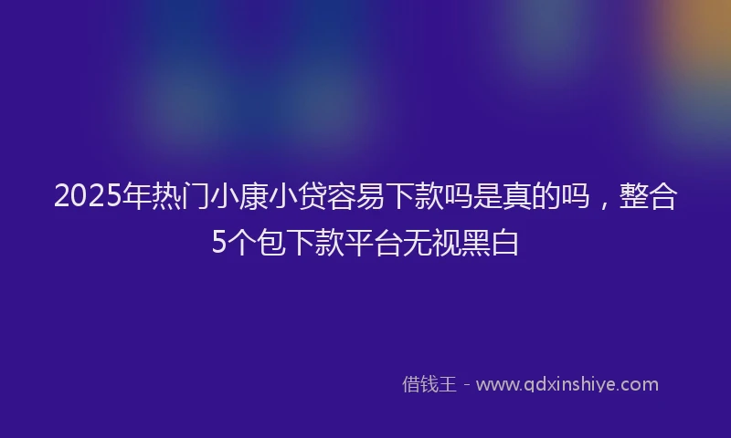 2025年热门小康小贷容易下款吗是真的吗，整合5个包下款平台无视黑白