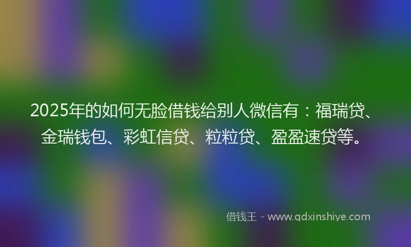 2025年的如何无脸借钱给别人微信有：福瑞贷、金瑞钱包、彩虹信贷、粒粒贷、盈盈速贷等。
