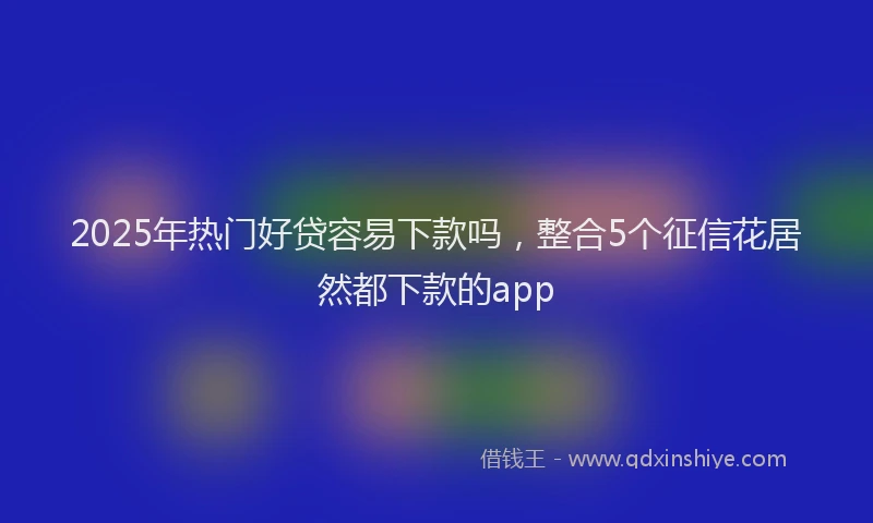 2025年热门好贷容易下款吗，整合5个征信花居然都下款的app