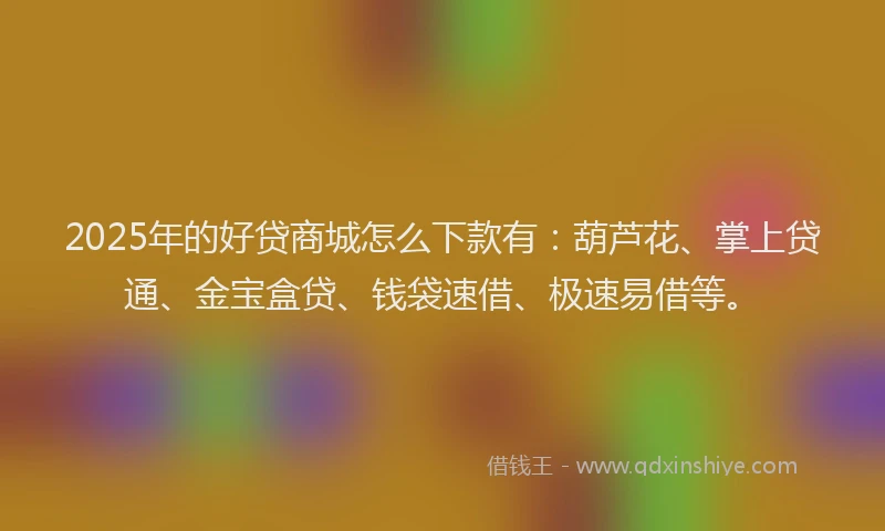 2025年的好贷商城怎么下款有：葫芦花、掌上贷通、金宝盒贷、钱袋速借、极速易借等。