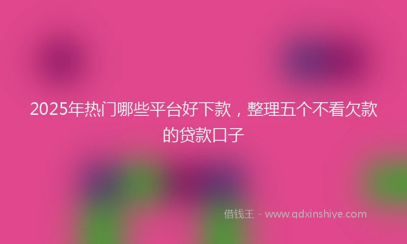 2025年热门哪些平台好下款，整理五个不看欠款的贷款口子