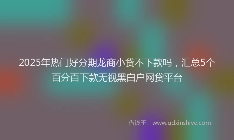 2025年热门好分期龙商小贷不下款吗，汇总5个百分百下款无视黑白户网贷平台