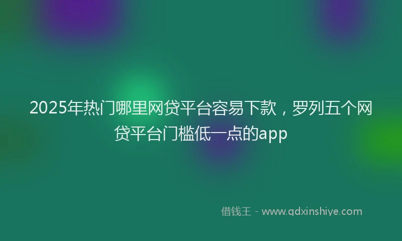 2025年热门哪里网贷平台容易下款，罗列五个网贷平台门槛低一点的app