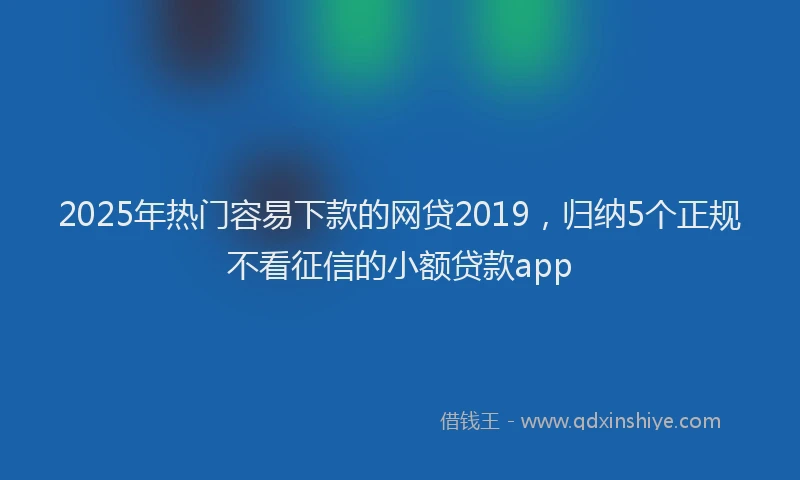 2025年热门容易下款的网贷2019，归纳5个正规不看征信的小额贷款app
