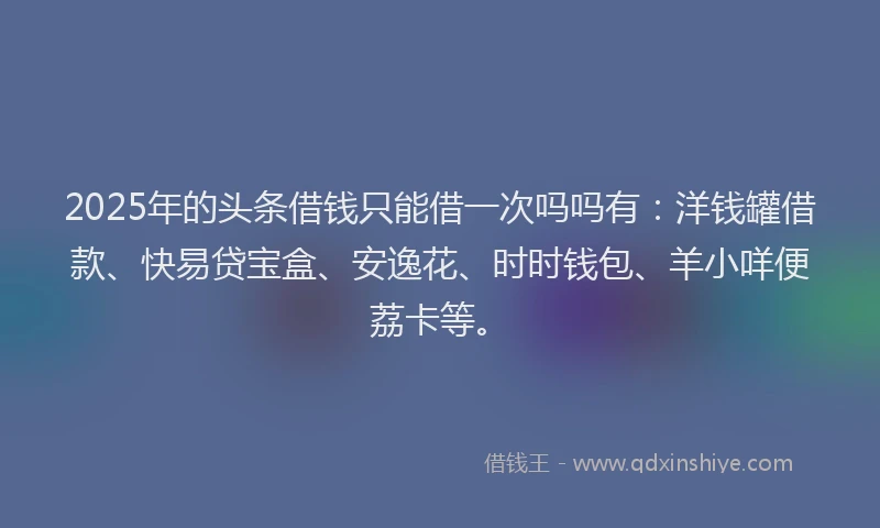 2025年的头条借钱只能借一次吗吗有：洋钱罐借款、快易贷宝盒、安逸花、时时钱包、羊小咩便荔卡等。