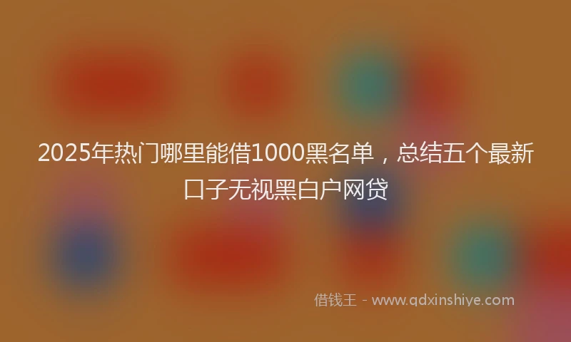 2025年热门哪里能借1000黑名单，总结五个最新口子无视黑白户网贷