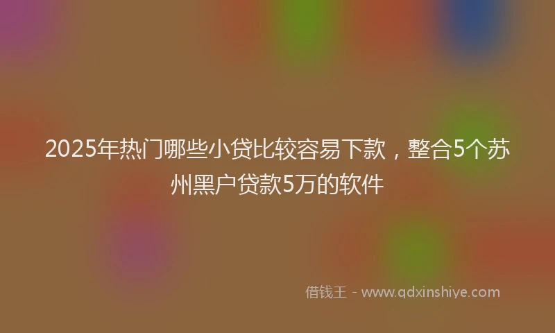 2025年热门哪些小贷比较容易下款，整合5个苏州黑户贷款5万的软件