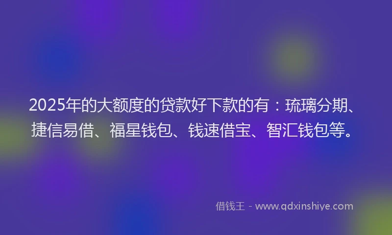 2025年的大额度的贷款好下款的有：琉璃分期、捷信易借、福星钱包、钱速借宝、智汇钱包等。