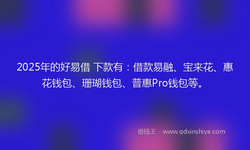 2025年的好易借 下款有：借款易融、宝来花、惠花钱包、珊瑚钱包、普惠Pro钱包等。