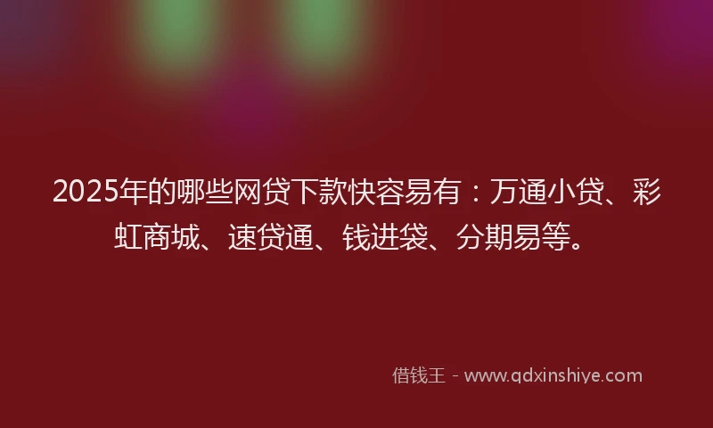 2025年的哪些网贷下款快容易有：万通小贷、彩虹商城、速贷通、钱进袋、分期易等。