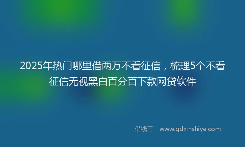 2025年热门哪里借两万不看征信，梳理5个不看征信无视黑白百分百下款网贷软件