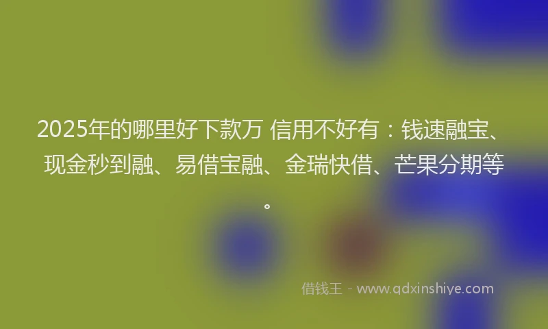 2025年的哪里好下款万 信用不好有：钱速融宝、现金秒到融、易借宝融、金瑞快借、芒果分期等。