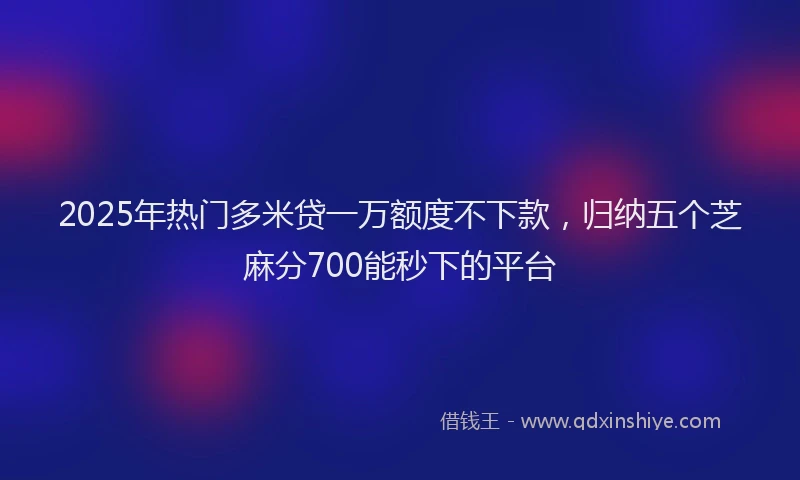 2025年热门多米贷一万额度不下款，归纳五个芝麻分700能秒下的平台
