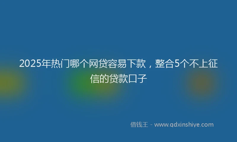 2025年热门哪个网贷容易下款，整合5个不上征信的贷款口子