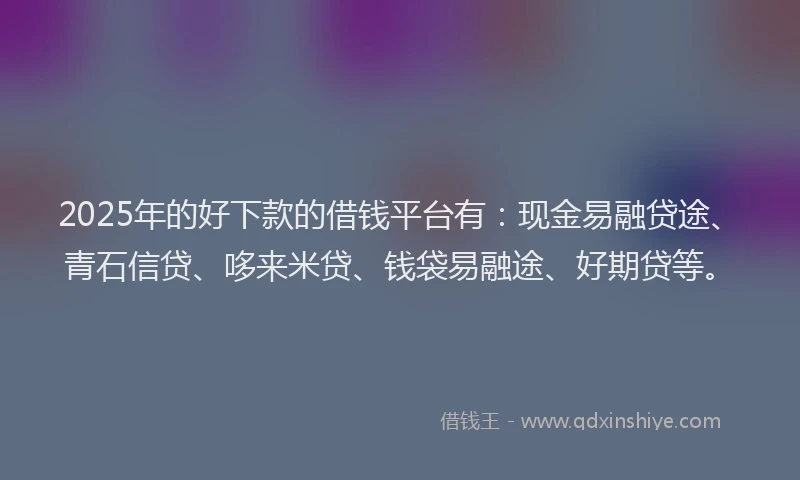 2025年的好下款的借钱平台有：现金易融贷途、青石信贷、哆来米贷、钱袋易融途、好期贷等。