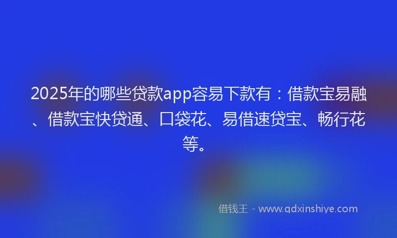 2025年的哪些贷款app容易下款有：借款宝易融、借款宝快贷通、口袋花、易借速贷宝、畅行花等。